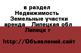  в раздел : Недвижимость » Земельные участки аренда . Липецкая обл.,Липецк г.